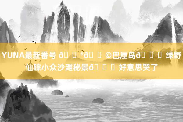 YUNA最新番号 ??巴厘岛?绿野仙踪小众沙滩秘景?好意思哭了