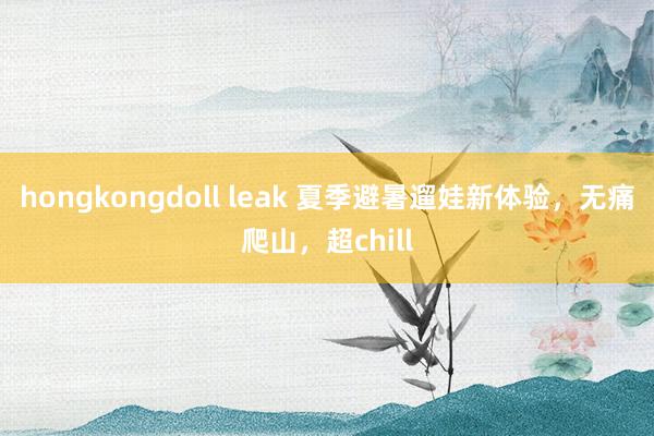 hongkongdoll leak 夏季避暑遛娃新体验，无痛爬山，超chill