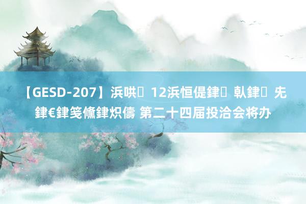 【GESD-207】浜哄12浜恒偍銉倝銉兂銉€銉笺儵銉炽儔 第二十四届投洽会将办