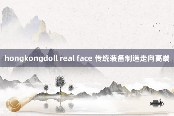 hongkongdoll real face 传统装备制造走向高端