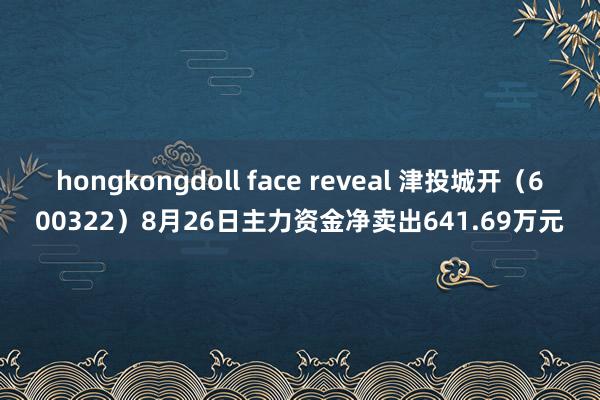 hongkongdoll face reveal 津投城开（600322）8月26日主力资金净卖出641.69万元