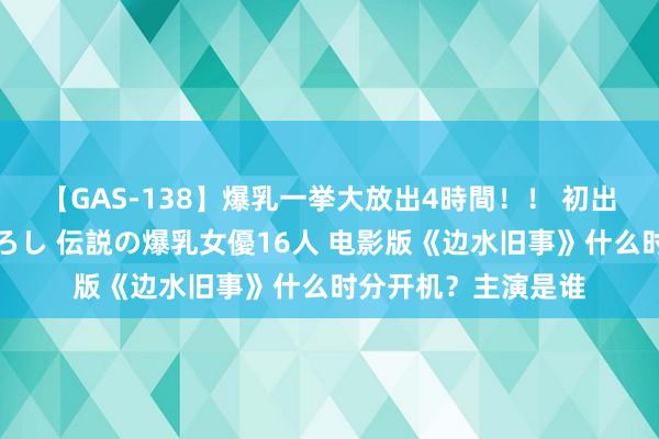 【GAS-138】爆乳一挙大放出4時間！！ 初出し！すべて撮り下ろし 伝説の爆乳女優16人 电影版《边水旧事》什么时分开机？主演是谁