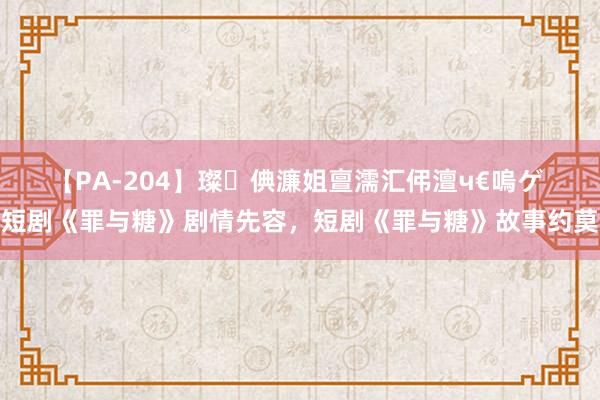 【PA-204】璨倎濂姐亶濡汇伄澶ч€嗚ゲ 短剧《罪与糖》剧情先容，短剧《罪与糖》故事约莫