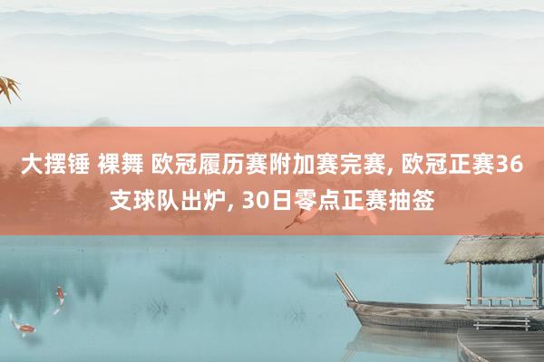 大摆锤 裸舞 欧冠履历赛附加赛完赛， 欧冠正赛36支球队出炉， 30日零点正赛抽签