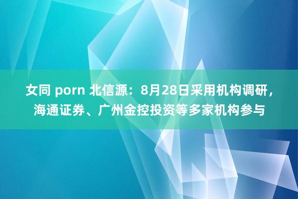 女同 porn 北信源：8月28日采用机构调研，海通证券、广州金控投资等多家机构参与