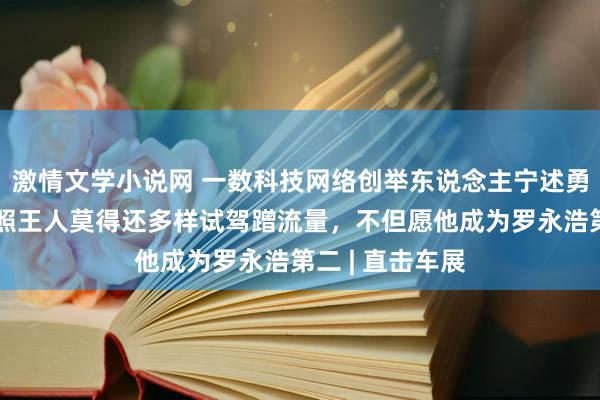 激情文学小说网 一数科技网络创举东说念主宁述勇：周鸿祎连驾照王人莫得还多样试驾蹭流量，不但愿他成为罗永浩第二 | 直击车展