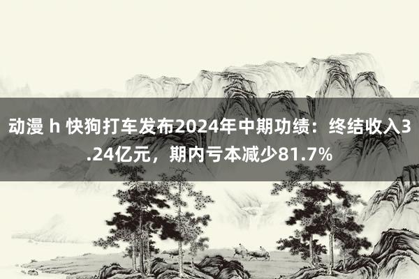 动漫 h 快狗打车发布2024年中期功绩：终结收入3.24亿元，期内亏本减少81.7%