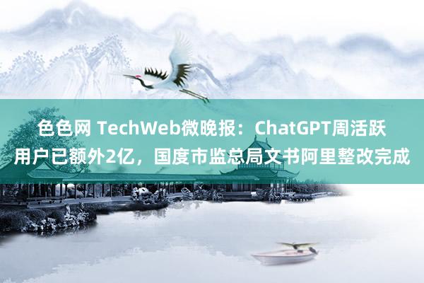 色色网 TechWeb微晚报：ChatGPT周活跃用户已额外2亿，国度市监总局文书阿里整改完成