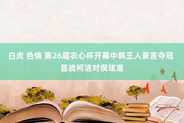 白虎 色情 第26届农心杯开幕中韩王人豪言夺冠 首战柯洁对偰玹准