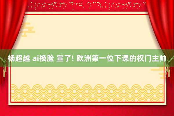 杨超越 ai换脸 宣了! 欧洲第一位下课的权门主帅