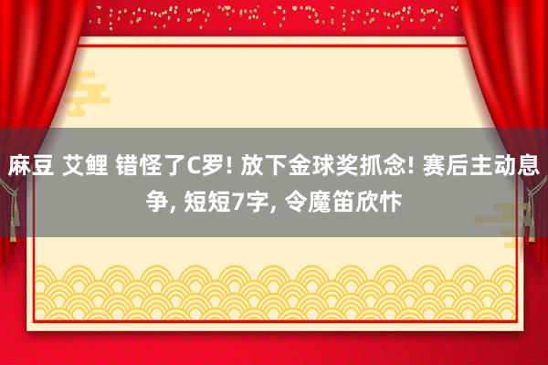 麻豆 艾鲤 错怪了C罗! 放下金球奖抓念! 赛后主动息争， 短短7字， 令魔笛欣忭