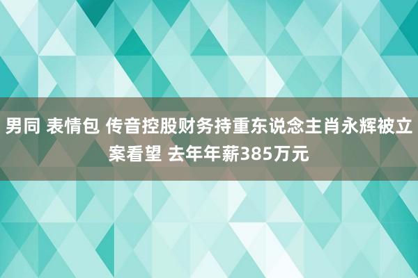 男同 表情包 传音控股财务持重东说念主肖永辉被立案看望 去年年薪385万元