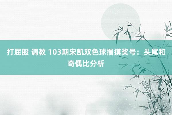 打屁股 调教 103期宋凯双色球揣摸奖号：头尾和奇偶比分析