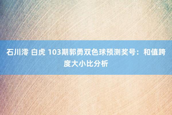 石川澪 白虎 103期郭勇双色球预测奖号：和值跨度大小比分析