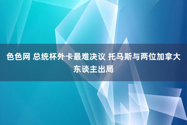 色色网 总统杯外卡最难决议 托马斯与两位加拿大东谈主出局