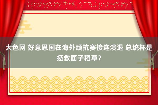 大色网 好意思国在海外顽抗赛接连溃退 总统杯是拯救面子稻草？