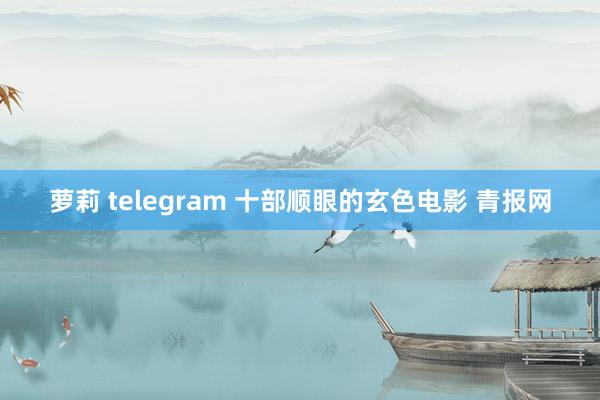 萝莉 telegram 十部顺眼的玄色电影 青报网