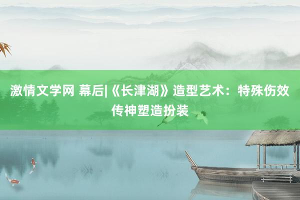 激情文学网 幕后|《长津湖》造型艺术：特殊伤效传神塑造扮装