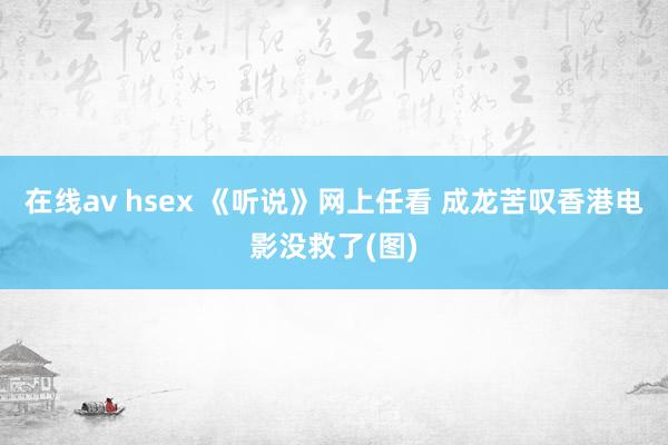 在线av hsex 《听说》网上任看 成龙苦叹香港电影没救了(图)