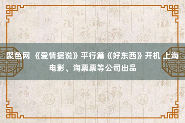 聚色网 《爱情据说》平行篇《好东西》开机 上海电影、淘票票等公司出品