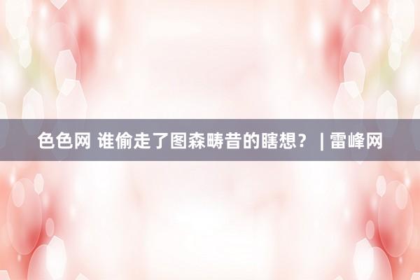 色色网 谁偷走了图森畴昔的瞎想？ | 雷峰网