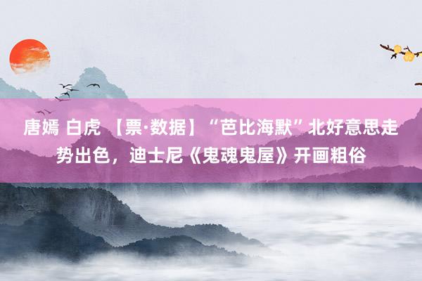 唐嫣 白虎 【票·数据】“芭比海默”北好意思走势出色，迪士尼《鬼魂鬼屋》开画粗俗