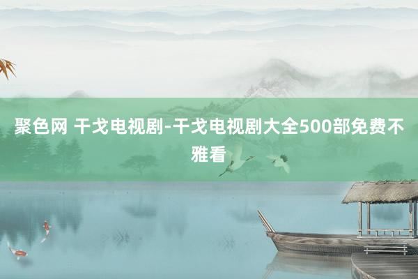 聚色网 干戈电视剧-干戈电视剧大全500部免费不雅看