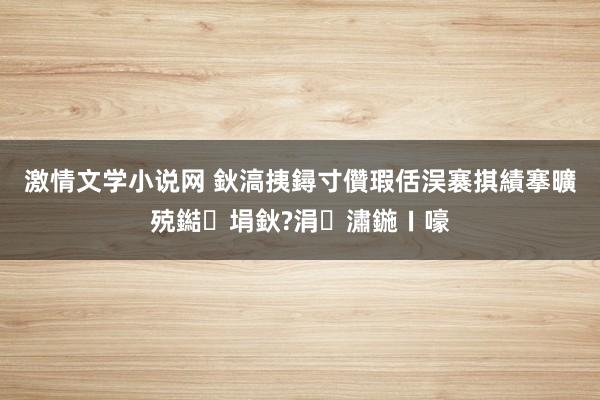 激情文学小说网 鈥滈挗鐞寸儹瑕佸洖褰掑績搴曠殑鐑埍鈥?涓潚鍦ㄧ嚎