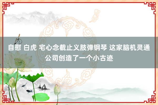 自慰 白虎 宅心念截止义肢弹钢琴 这家脑机灵通公司创造了一个小古迹