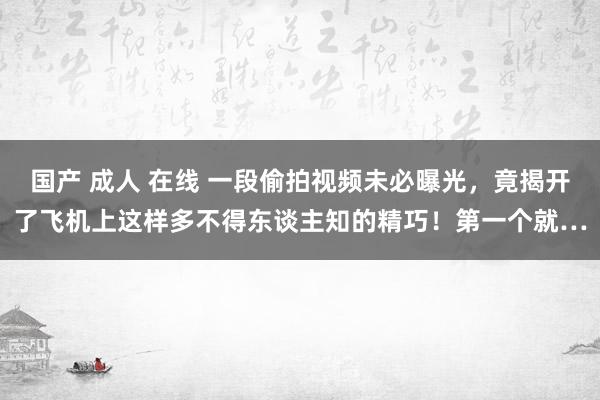 国产 成人 在线 一段偷拍视频未必曝光，竟揭开了飞机上这样多不得东谈主知的精巧！第一个就…