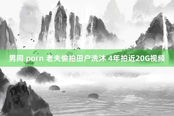 男同 porn 老夫偷拍田户洗沐 4年拍近20G视频