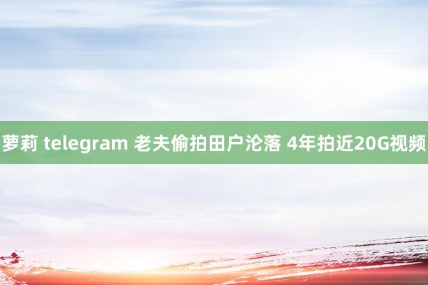 萝莉 telegram 老夫偷拍田户沦落 4年拍近20G视频