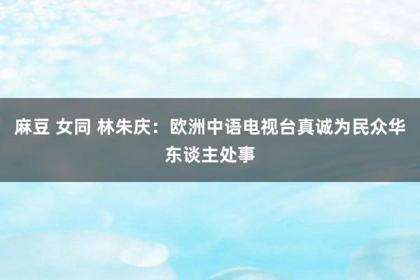 麻豆 女同 林朱庆：欧洲中语电视台真诚为民众华东谈主处事