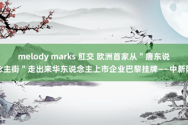 melody marks 肛交 欧洲首家从＂唐东说念主街＂走出来华东说念主上市企业巴黎挂牌——中新网