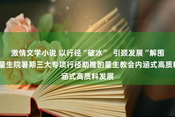 激情文学小说 以行径“破冰”  引颈发展“解围” ，酌量生院暑期三大专项行径助推酌量生教会内涵式高质料发展