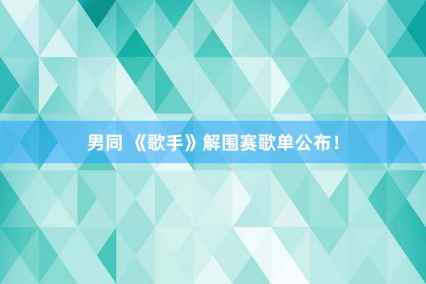 男同 《歌手》解围赛歌单公布！