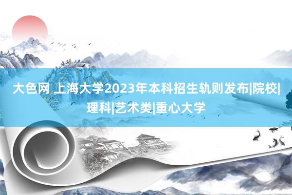 大色网 上海大学2023年本科招生轨则发布|院校|理科|艺术类|重心大学