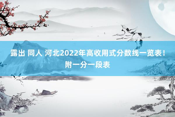 露出 同人 河北2022年高收用式分数线一览表！附一分一段表