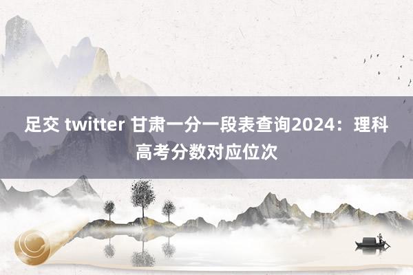 足交 twitter 甘肃一分一段表查询2024：理科高考分数对应位次