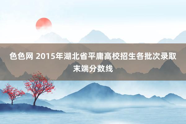 色色网 2015年湖北省平庸高校招生各批次录取末端分数线