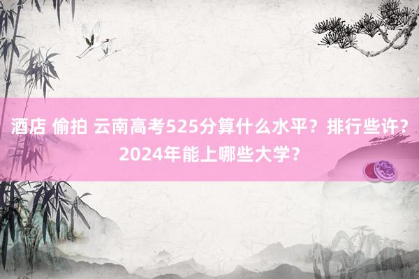 酒店 偷拍 云南高考525分算什么水平？排行些许？2024年能上哪些大学？