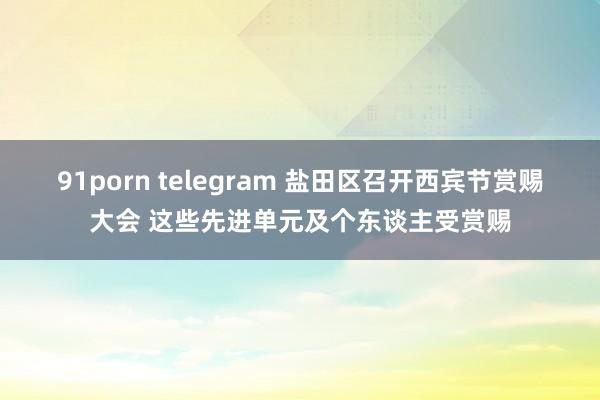 91porn telegram 盐田区召开西宾节赏赐大会 这些先进单元及个东谈主受赏赐