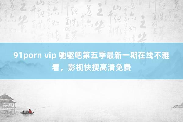 91porn vip 驰驱吧第五季最新一期在线不雅看，影视快搜高清免费