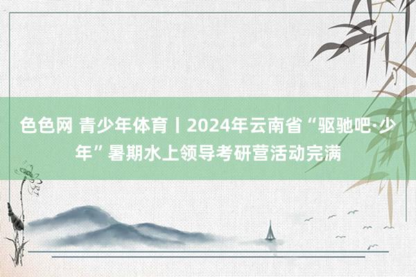 色色网 青少年体育丨2024年云南省“驱驰吧·少年”暑期水上领导考研营活动完满