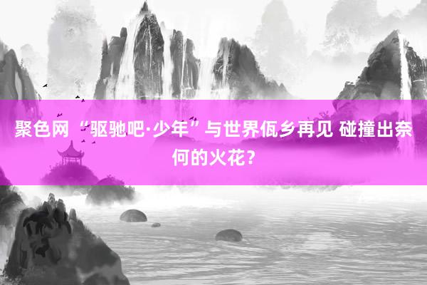 聚色网 “驱驰吧·少年”与世界佤乡再见 碰撞出奈何的火花？