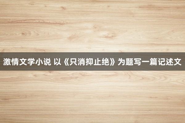 激情文学小说 以《只消抑止绝》为题写一篇记述文