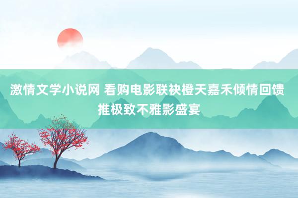 激情文学小说网 看购电影联袂橙天嘉禾倾情回馈 推极致不雅影盛宴