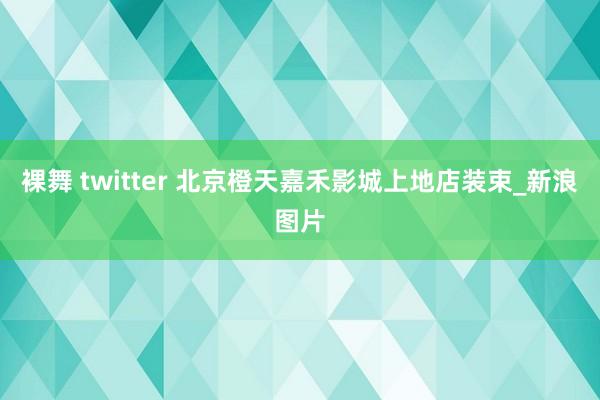 裸舞 twitter 北京橙天嘉禾影城上地店装束_新浪图片