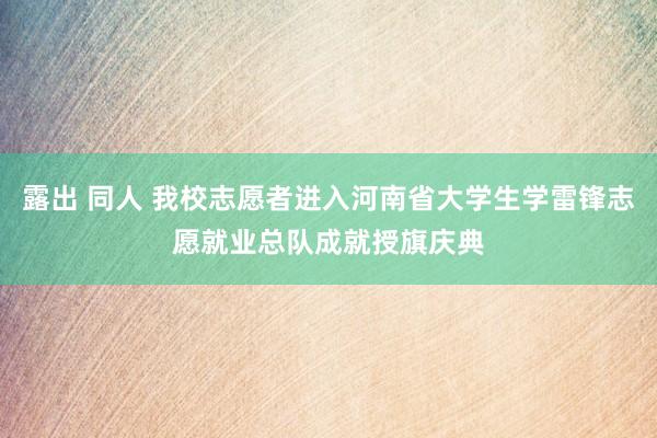 露出 同人 我校志愿者进入河南省大学生学雷锋志愿就业总队成就授旗庆典