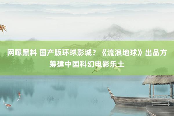 网曝黑料 国产版环球影城？《流浪地球》出品方筹建中国科幻电影乐土